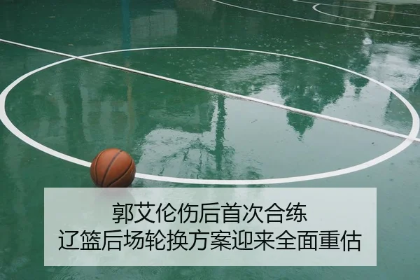 郭艾伦伤后首次合练 辽篮后场轮换方案迎来全面重估