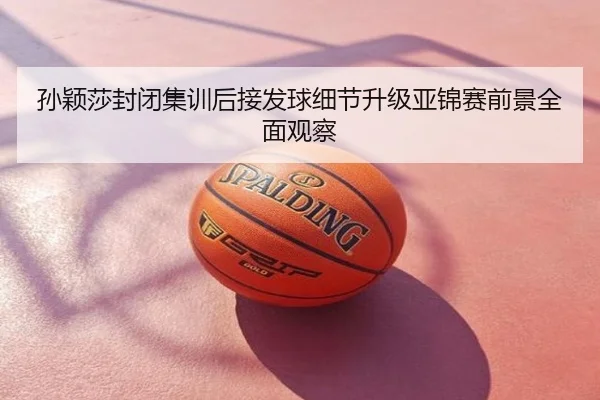孙颖莎封闭集训后接发球细节升级亚锦赛前景全面观察