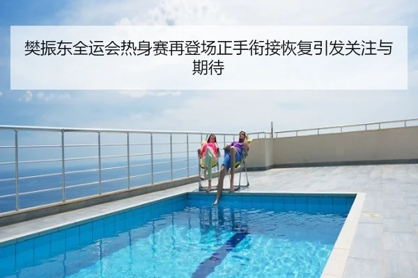 樊振东全运会热身赛再登场正手衔接恢复引发关注与期待